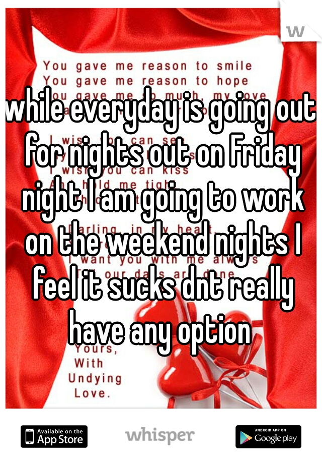while everyday is going out for nights out on Friday night I am going to work on the weekend nights I feel it sucks dnt really have any option 