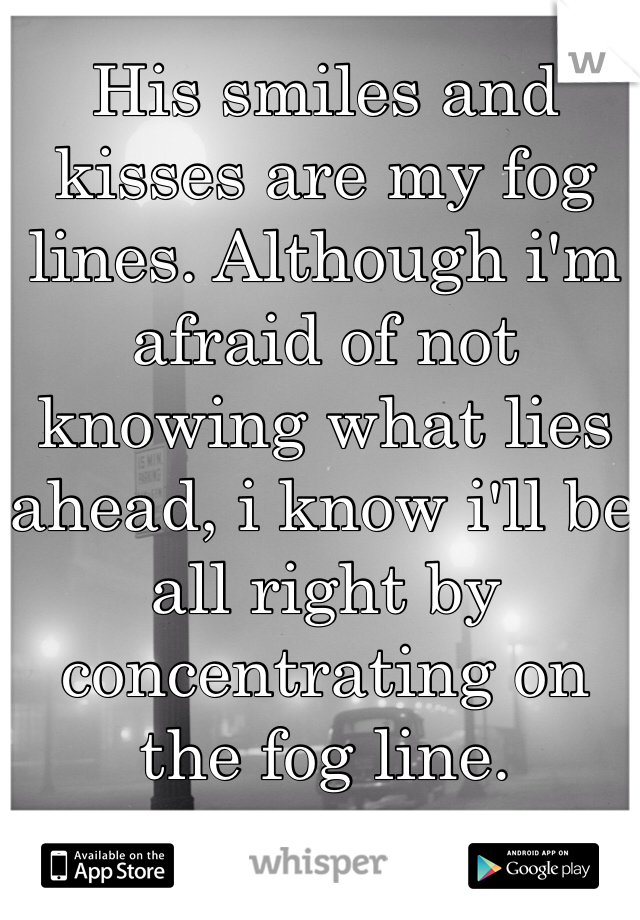 His smiles and kisses are my fog lines. Although i'm afraid of not knowing what lies ahead, i know i'll be all right by concentrating on the fog line.