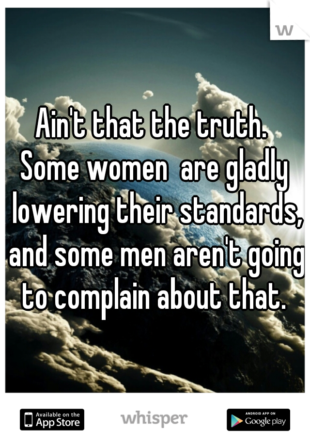 Ain't that the truth. 
Some women  are gladly lowering their standards, and some men aren't going to complain about that. 