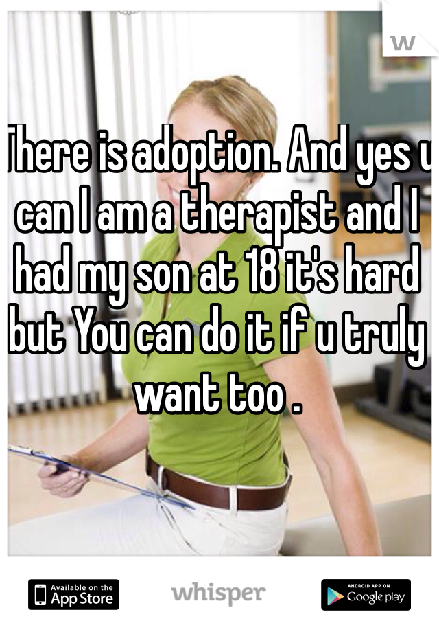 There is adoption. And yes u can I am a therapist and I had my son at 18 it's hard but You can do it if u truly want too . 