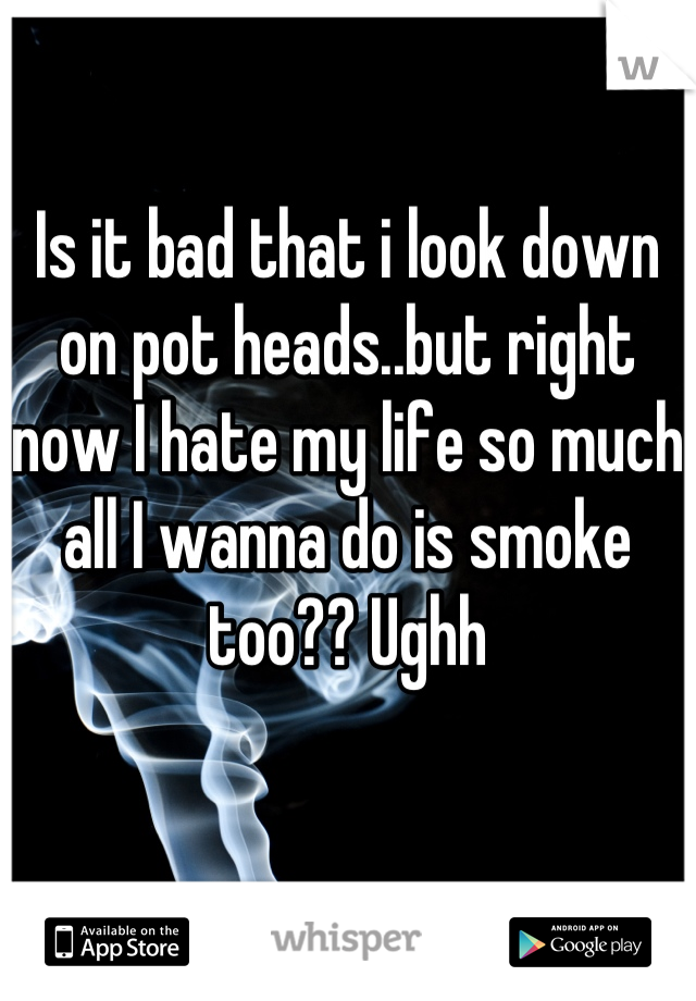 Is it bad that i look down on pot heads..but right now I hate my life so much all I wanna do is smoke too?? Ughh
