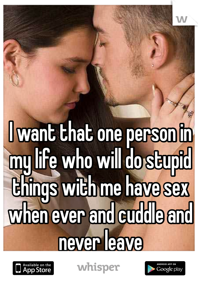 I want that one person in my life who will do stupid things with me have sex when ever and cuddle and never leave 
