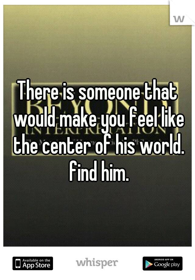 There is someone that would make you feel like the center of his world. find him.