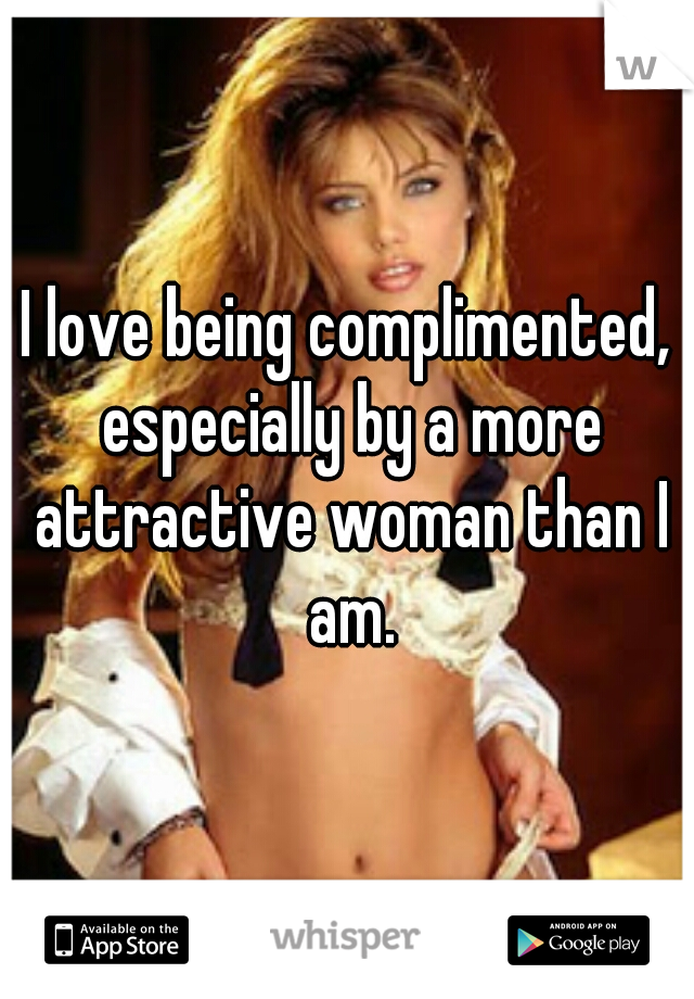 I love being complimented, especially by a more attractive woman than I am.