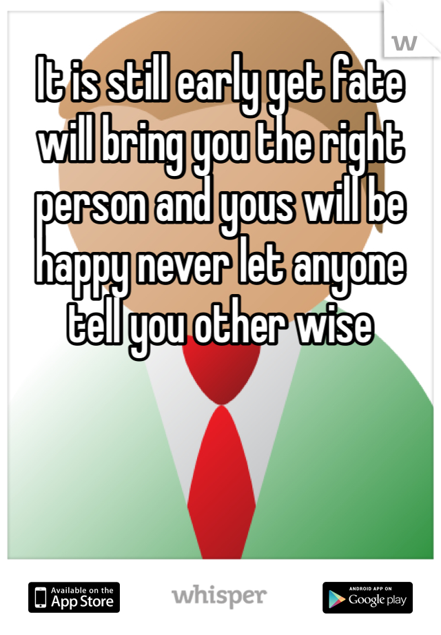 It is still early yet fate will bring you the right person and yous will be happy never let anyone tell you other wise 