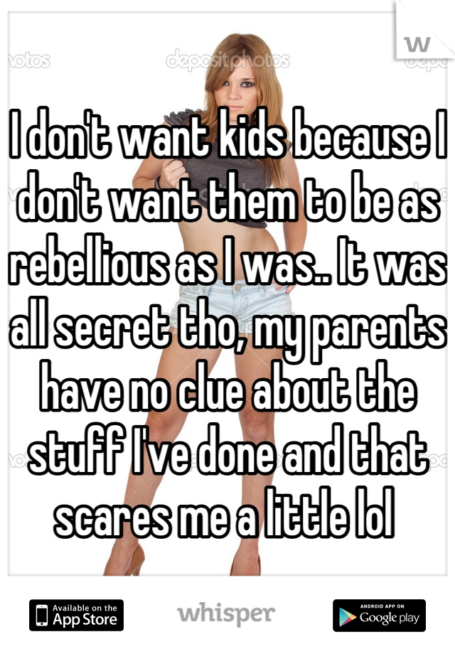 I don't want kids because I don't want them to be as rebellious as I was.. It was all secret tho, my parents have no clue about the stuff I've done and that scares me a little lol 