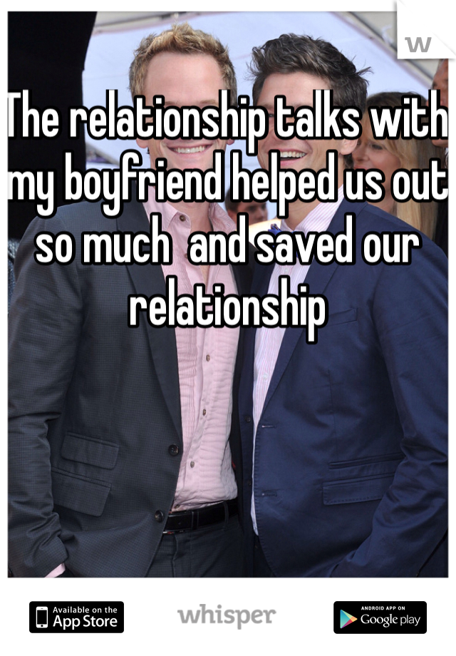 The relationship talks with my boyfriend helped us out so much  and saved our relationship 