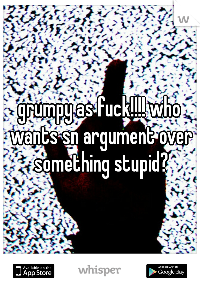 grumpy as fuck!!!! who wants sn argument over something stupid?

