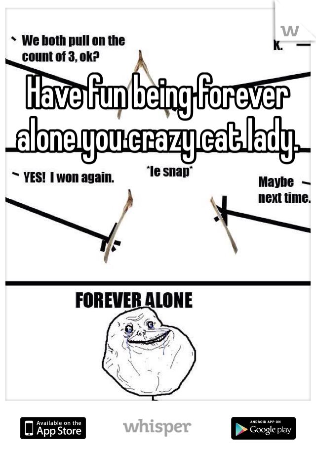 Have fun being forever alone you crazy cat lady.