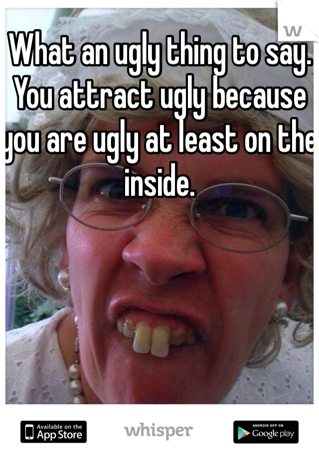 What an ugly thing to say. You attract ugly because you are ugly at least on the inside.