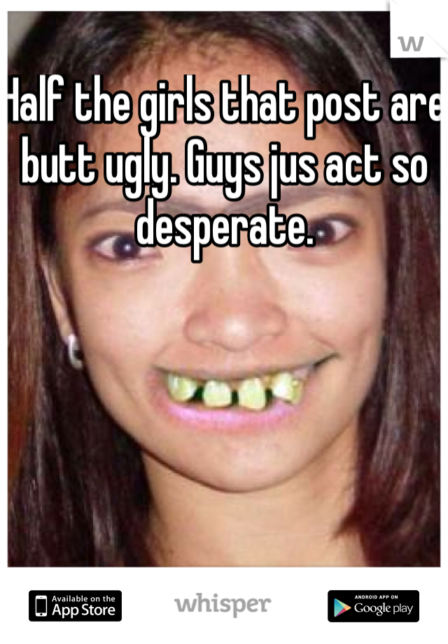 Half the girls that post are butt ugly. Guys jus act so desperate.
