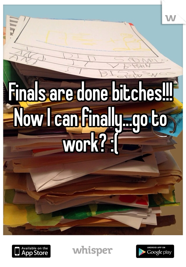 Finals are done bitches!!! Now I can finally...go to work? :(