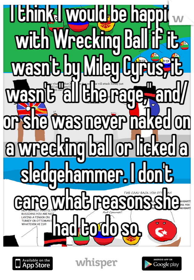 I think I would be happier with Wrecking Ball if it wasn't by Miley Cyrus, it wasn't "all the rage," and/or she was never naked on a wrecking ball or licked a sledgehammer. I don't care what reasons she had to do so.