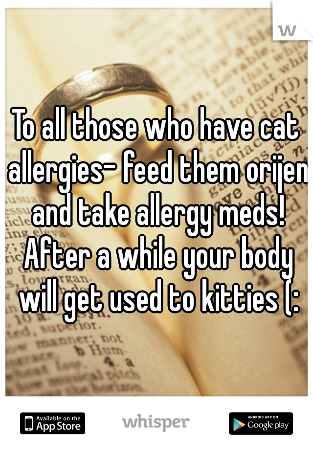 To all those who have cat allergies- feed them orijen and take allergy meds! After a while your body will get used to kitties (: