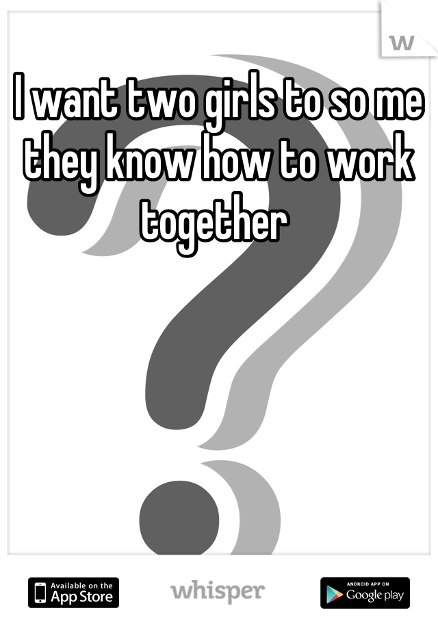 I want two girls to so me they know how to work together 