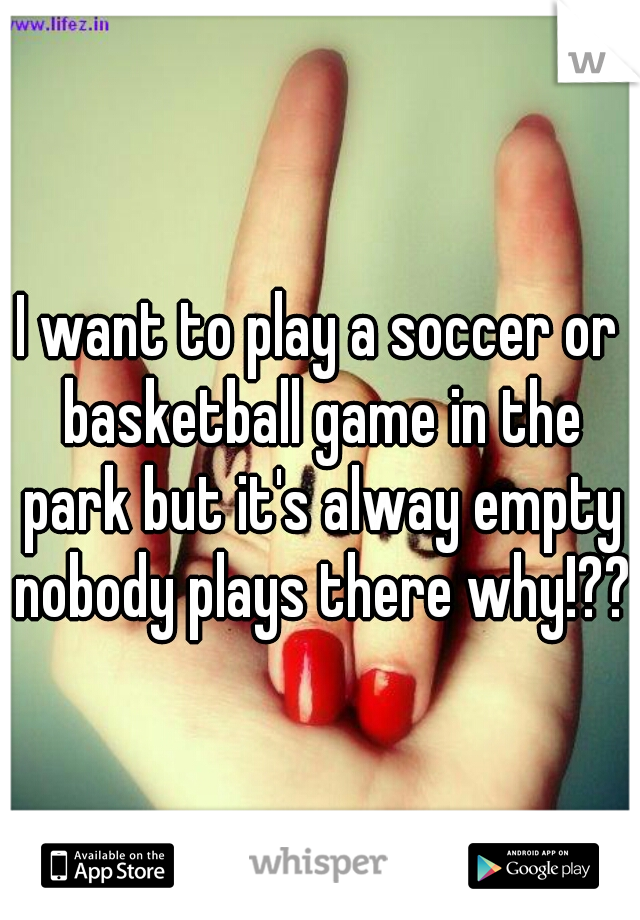 I want to play a soccer or basketball game in the park but it's alway empty nobody plays there why!???
