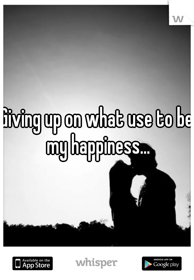 Giving up on what use to be my happiness...