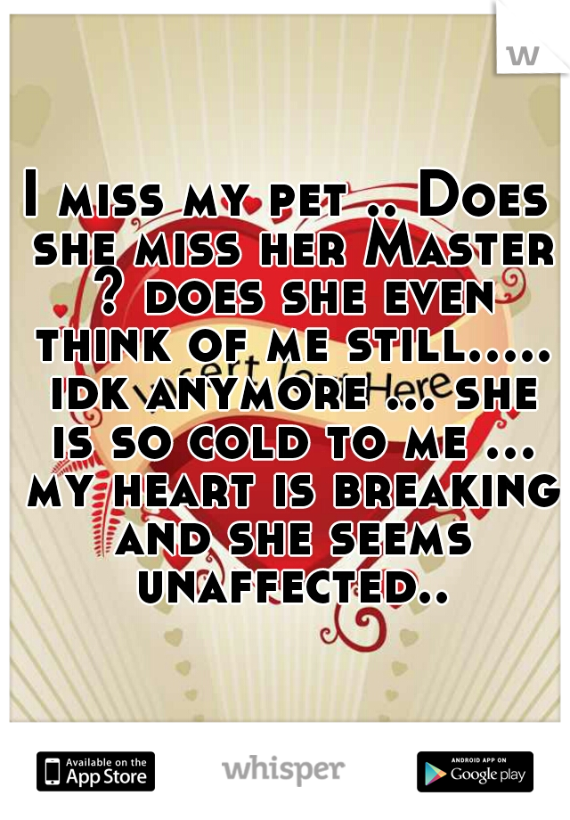 I miss my pet .. Does she miss her Master ? does she even think of me still..... idk anymore ... she is so cold to me ... my heart is breaking and she seems unaffected..