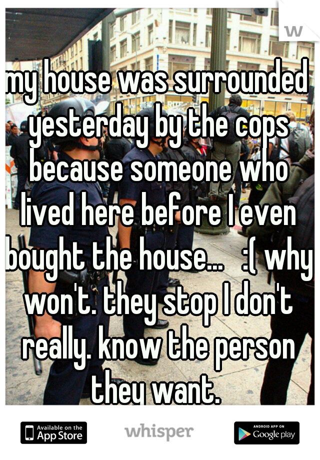 my house was surrounded yesterday by the cops because someone who lived here before I even bought the house...   :( why won't. they stop I don't really. know the person they want. 