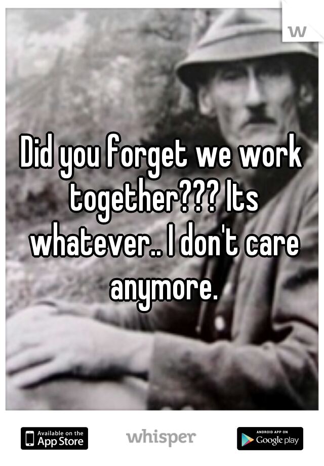 Did you forget we work together??? Its whatever.. I don't care anymore.