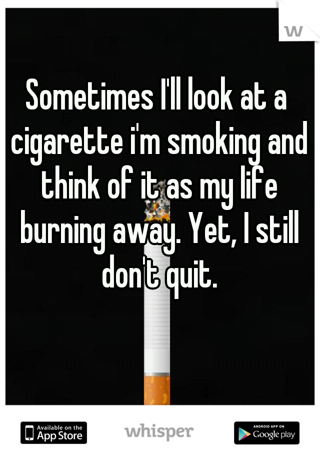 Sometimes I'll look at a cigarette i'm smoking and think of it as my life burning away. Yet, I still don't quit.