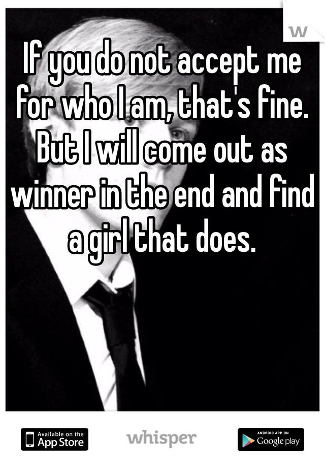 If you do not accept me for who I am, that's fine. But I will come out as winner in the end and find a girl that does.