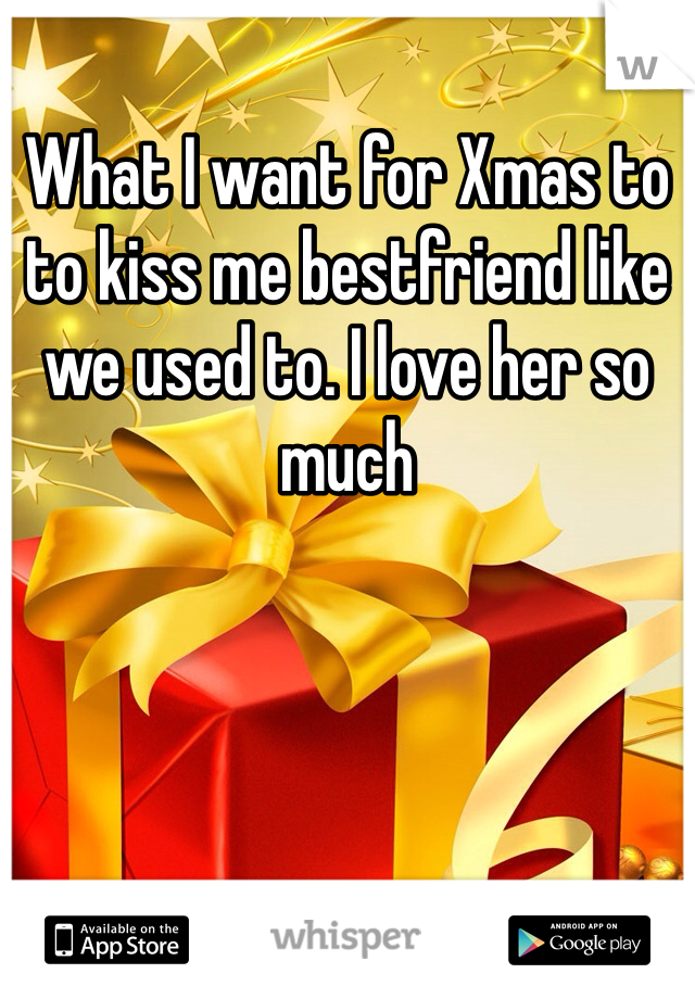 What I want for Xmas to to kiss me bestfriend like we used to. I love her so much 