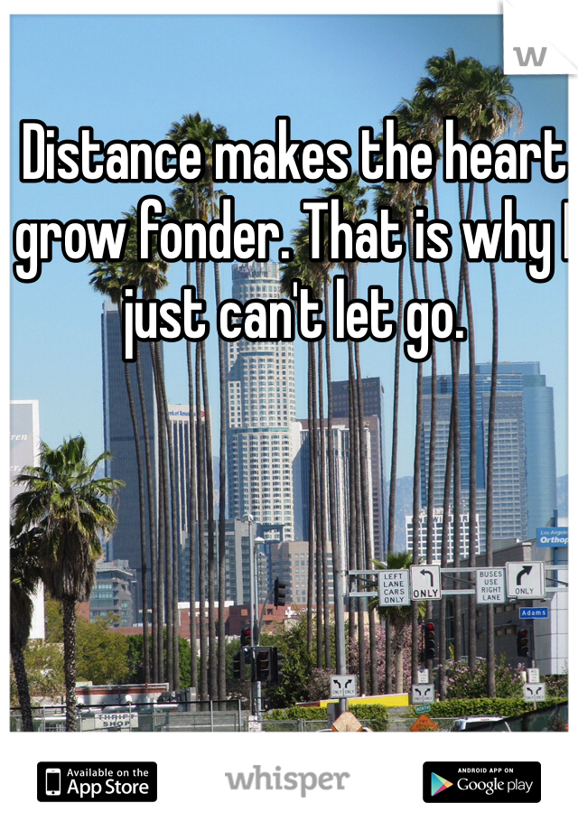 Distance makes the heart
grow fonder. That is why I just can't let go.