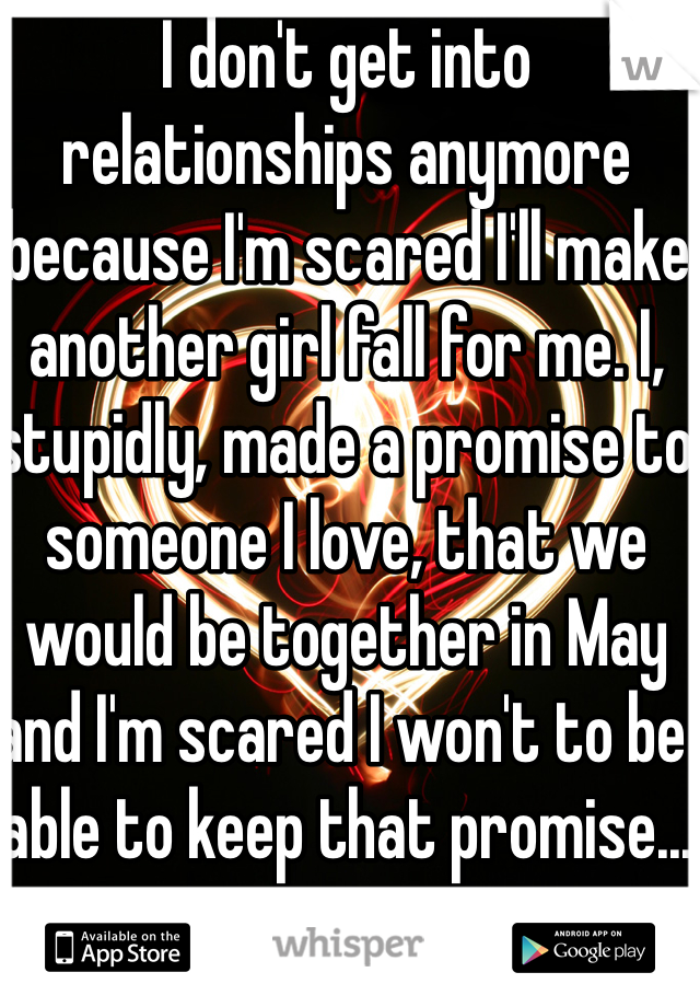 I don't get into relationships anymore because I'm scared I'll make another girl fall for me. I, stupidly, made a promise to someone I love, that we would be together in May and I'm scared I won't to be able to keep that promise...