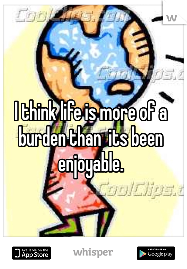 I think life is more of a burden than  its been enjoyable. 