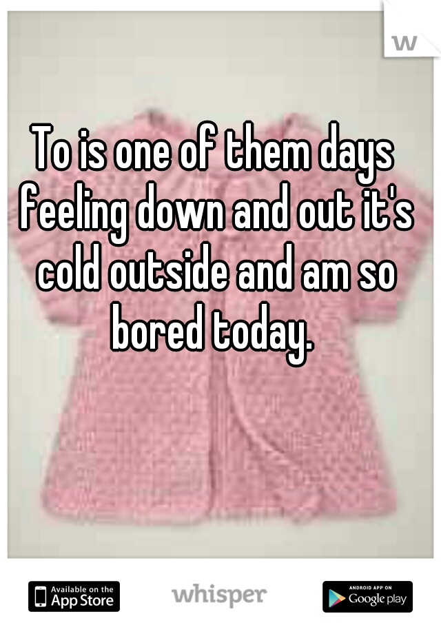 To is one of them days feeling down and out it's cold outside and am so bored today. 