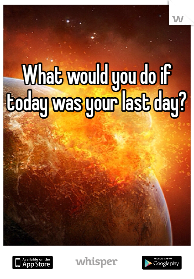 What would you do if today was your last day? 