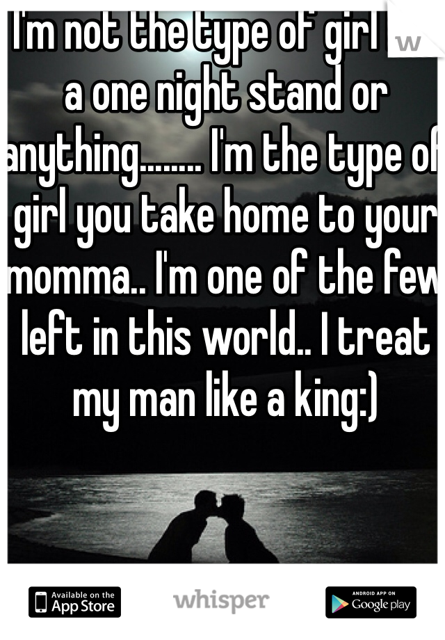 I'm not the type of girl for a one night stand or anything........ I'm the type of girl you take home to your momma.. I'm one of the few left in this world.. I treat my man like a king:) 