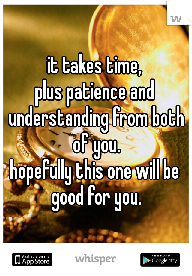 it takes time,
plus patience and understanding from both of you.
hopefully this one will be good for you.