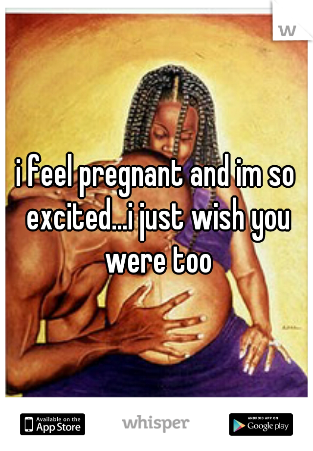 i feel pregnant and im so excited...i just wish you were too