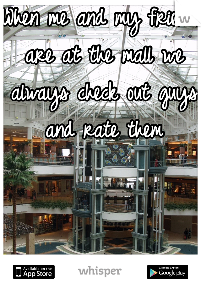 When me and my friends are at the mall we always check out guys and rate them