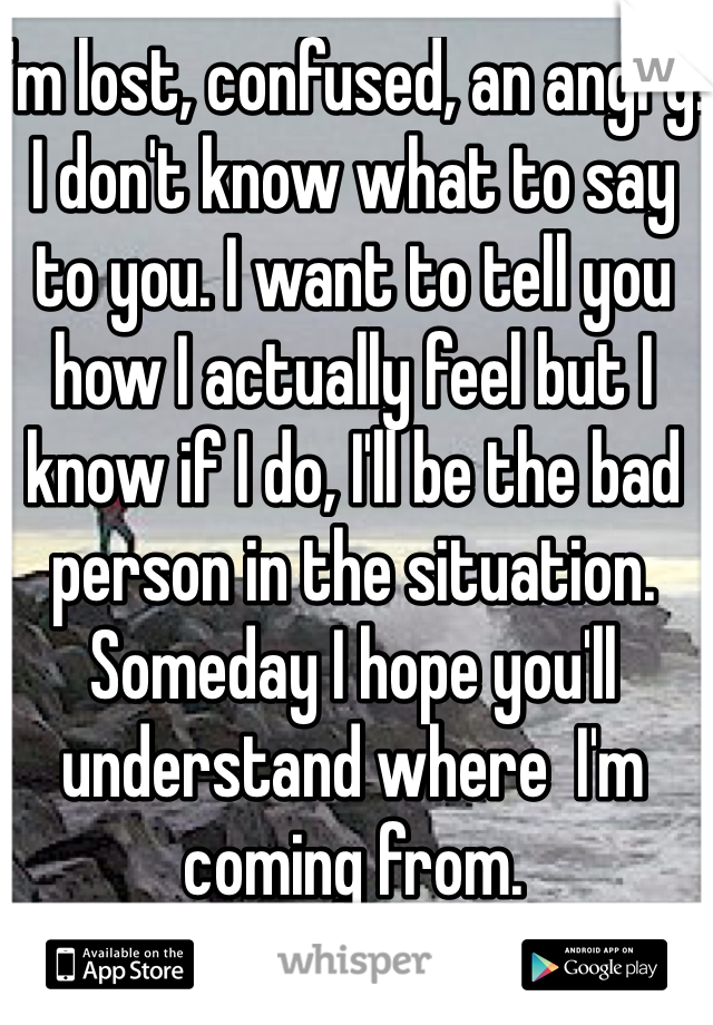 I'm lost, confused, an angry. I don't know what to say to you. I want to tell you how I actually feel but I know if I do, I'll be the bad person in the situation. Someday I hope you'll understand where  I'm coming from. 