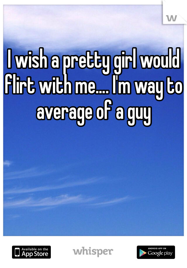 I wish a pretty girl would flirt with me.... I'm way to average of a guy
