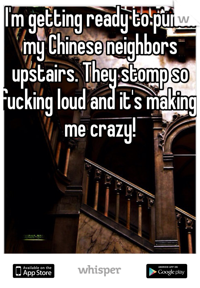 I'm getting ready to punch my Chinese neighbors upstairs. They stomp so fucking loud and it's making me crazy!