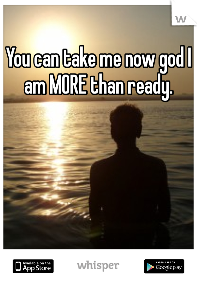 You can take me now god I am MORE than ready. 