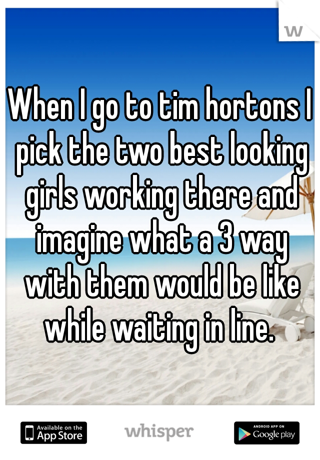 When I go to tim hortons I pick the two best looking girls working there and imagine what a 3 way with them would be like while waiting in line. 