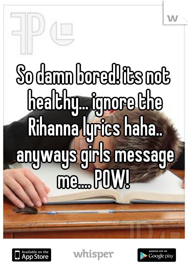 So damn bored! its not healthy... ignore the Rihanna lyrics haha.. anyways girls message me.... POW! 