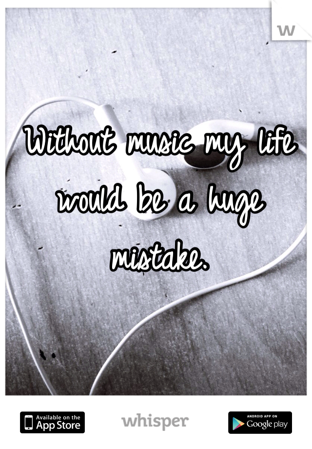 Without music my life would be a huge mistake.