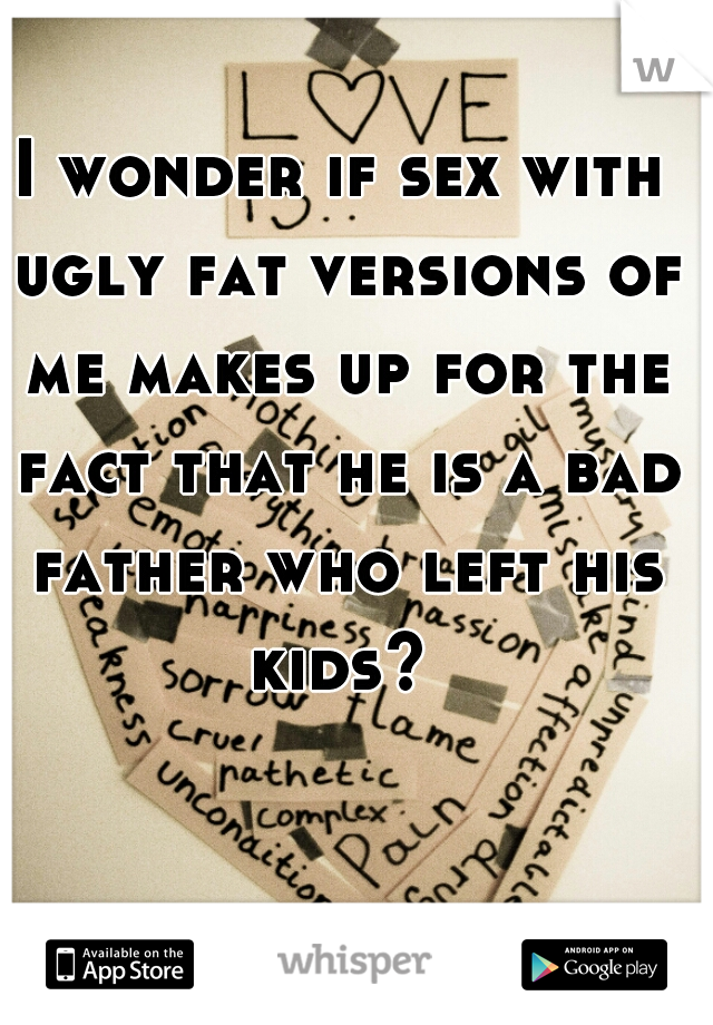 I wonder if sex with ugly fat versions of me makes up for the fact that he is a bad father who left his kids? 