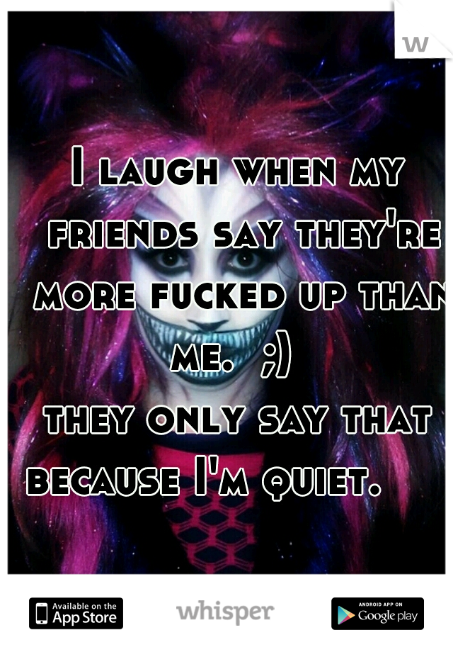 I laugh when my friends say they're more fucked up than me.  ;)  
they only say that because I'm quiet.      