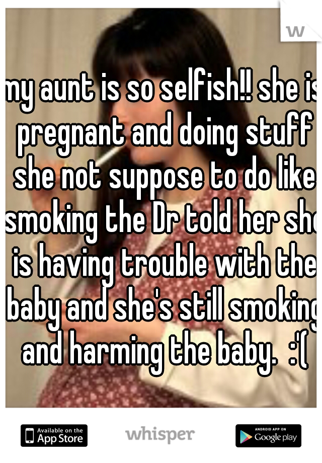 my aunt is so selfish!! she is pregnant and doing stuff she not suppose to do like smoking the Dr told her she is having trouble with the baby and she's still smoking and harming the baby.  :'(