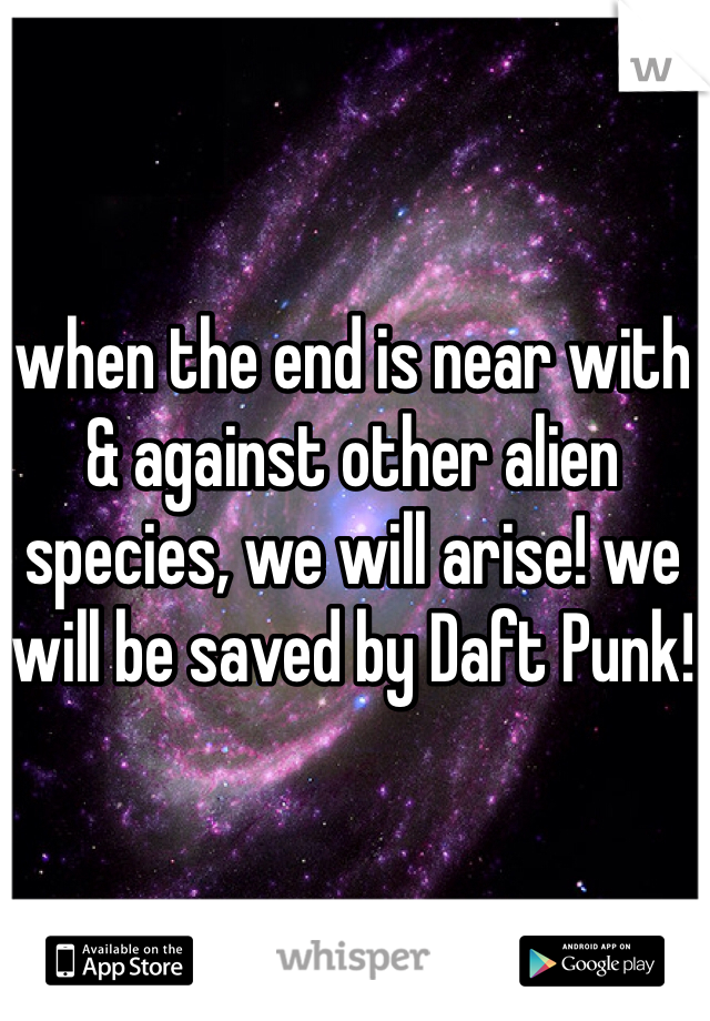 when the end is near with & against other alien species, we will arise! we will be saved by Daft Punk!