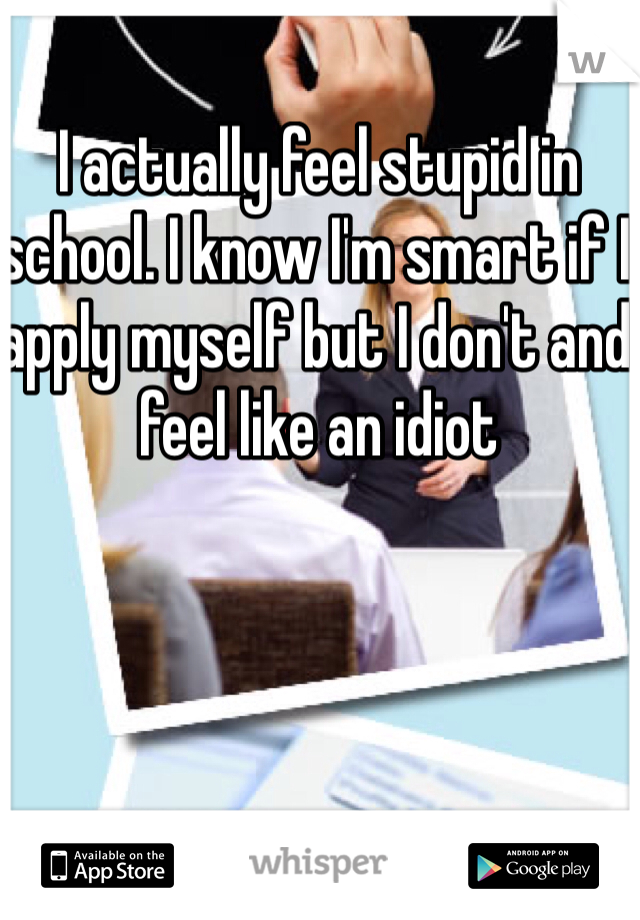 I actually feel stupid in school. I know I'm smart if I apply myself but I don't and feel like an idiot