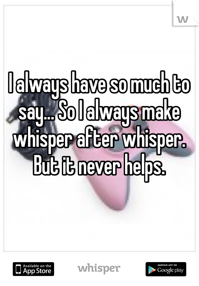 I always have so much to say... So I always make whisper after whisper. But it never helps.