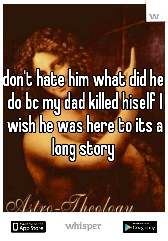 don't hate him what did he do bc my dad killed hiself I wish he was here to its a long story 